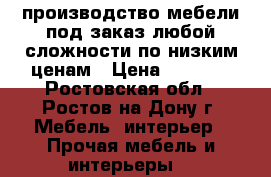 производство мебели под заказ любой сложности по низким ценам › Цена ­ 1 000 - Ростовская обл., Ростов-на-Дону г. Мебель, интерьер » Прочая мебель и интерьеры   